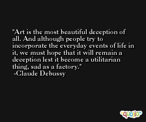 Art is the most beautiful deception of all. And although people try to incorporate the everyday events of life in it, we must hope that it will remain a deception lest it become a utilitarian thing, sad as a factory. -Claude Debussy
