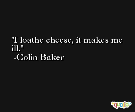 I loathe cheese, it makes me ill. -Colin Baker