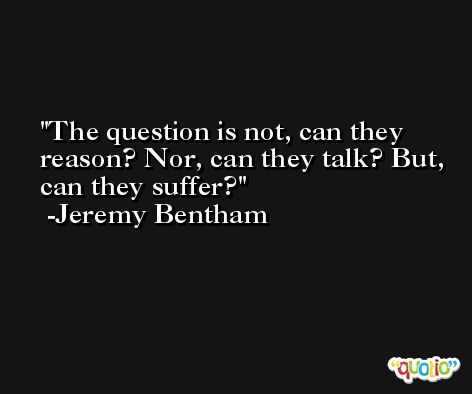 The question is not, can they reason? Nor, can they talk? But, can they suffer? -Jeremy Bentham