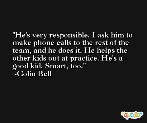 He's very responsible. I ask him to make phone calls to the rest of the team, and he does it. He helps the other kids out at practice. He's a good kid. Smart, too. -Colin Bell
