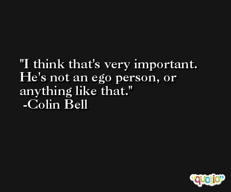 I think that's very important. He's not an ego person, or anything like that. -Colin Bell
