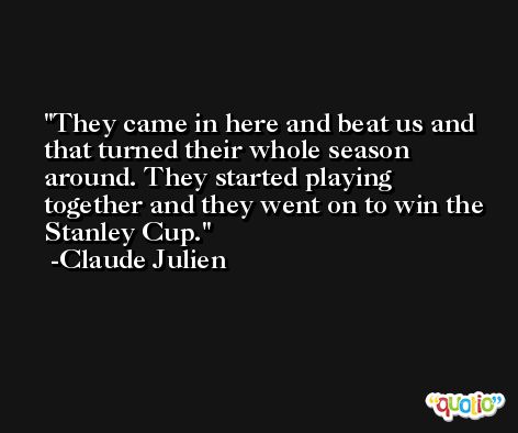 They came in here and beat us and that turned their whole season around. They started playing together and they went on to win the Stanley Cup. -Claude Julien