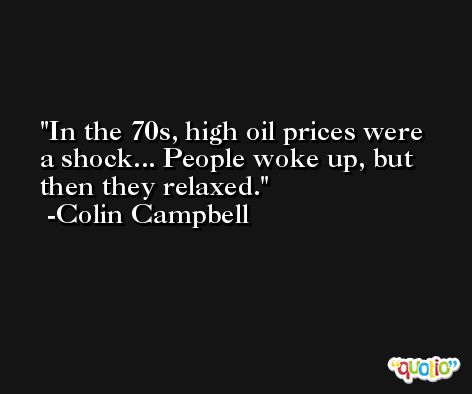 In the 70s, high oil prices were a shock... People woke up, but then they relaxed. -Colin Campbell