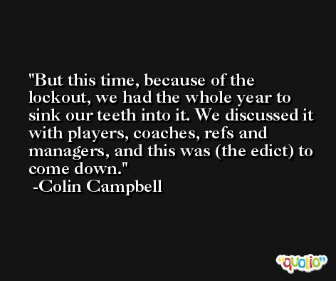 But this time, because of the lockout, we had the whole year to sink our teeth into it. We discussed it with players, coaches, refs and managers, and this was (the edict) to come down. -Colin Campbell