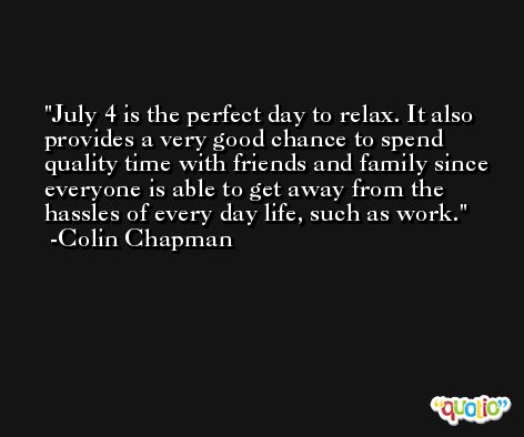 July 4 is the perfect day to relax. It also provides a very good chance to spend quality time with friends and family since everyone is able to get away from the hassles of every day life, such as work. -Colin Chapman