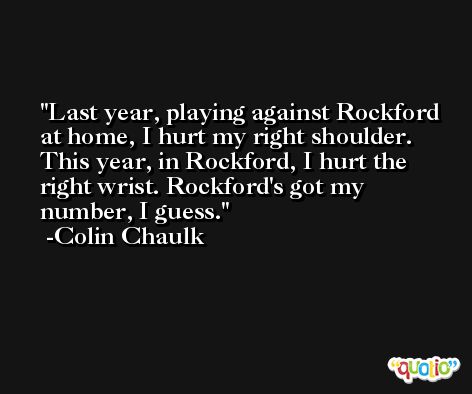 Last year, playing against Rockford at home, I hurt my right shoulder. This year, in Rockford, I hurt the right wrist. Rockford's got my number, I guess. -Colin Chaulk