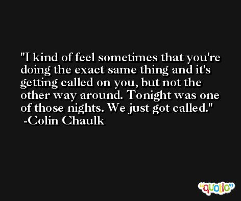 I kind of feel sometimes that you're doing the exact same thing and it's getting called on you, but not the other way around. Tonight was one of those nights. We just got called. -Colin Chaulk