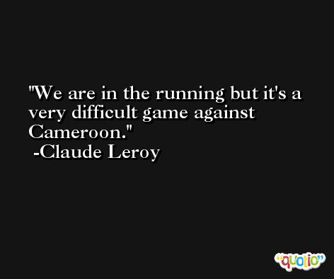 We are in the running but it's a very difficult game against Cameroon. -Claude Leroy
