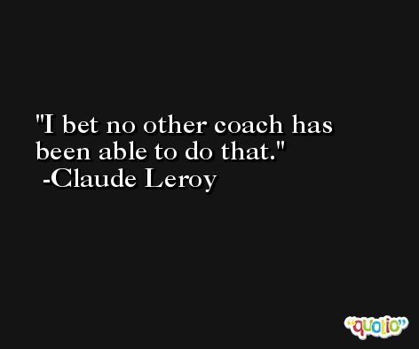 I bet no other coach has been able to do that. -Claude Leroy