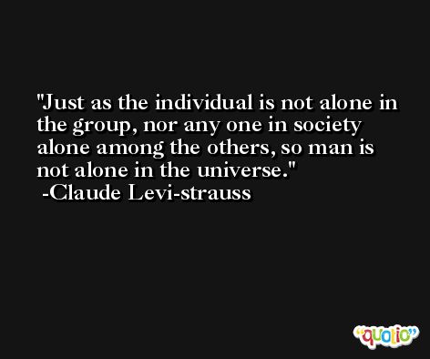 Just as the individual is not alone in the group, nor any one in society alone among the others, so man is not alone in the universe. -Claude Levi-strauss