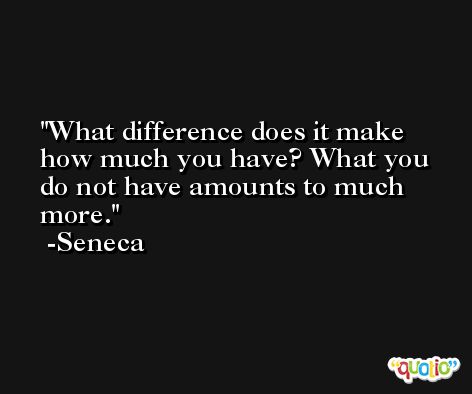 What difference does it make how much you have? What you do not have amounts to much more. -Seneca