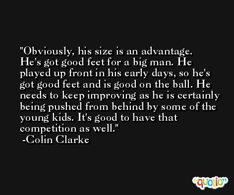 Obviously, his size is an advantage. He's got good feet for a big man. He played up front in his early days, so he's got good feet and is good on the ball. He needs to keep improving as he is certainly being pushed from behind by some of the young kids. It's good to have that competition as well. -Colin Clarke