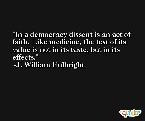 In a democracy dissent is an act of faith. Like medicine, the test of its value is not in its taste, but in its effects. -J. William Fulbright