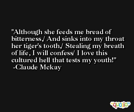 Although she feeds me bread of bitterness,/ And sinks into my throat her tiger's tooth,/ Stealing my breath of life, I will confess/ I love this cultured hell that tests my youth! -Claude Mckay
