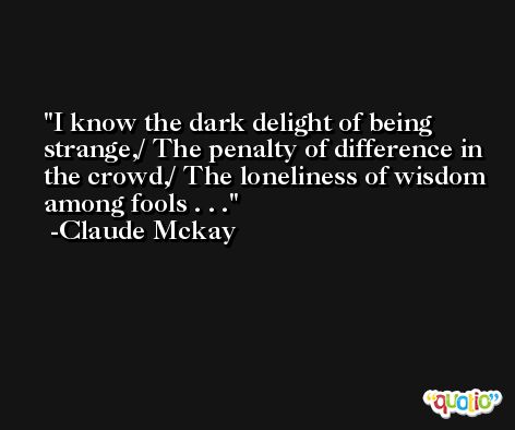 I know the dark delight of being strange,/ The penalty of difference in the crowd,/ The loneliness of wisdom among fools . . . -Claude Mckay
