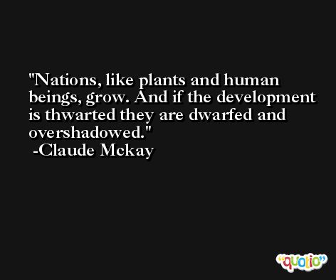 Nations, like plants and human beings, grow. And if the development is thwarted they are dwarfed and overshadowed. -Claude Mckay