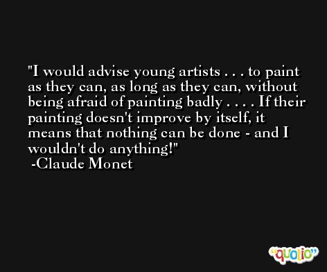 I would advise young artists . . . to paint as they can, as long as they can, without being afraid of painting badly . . . . If their painting doesn't improve by itself, it means that nothing can be done - and I wouldn't do anything! -Claude Monet