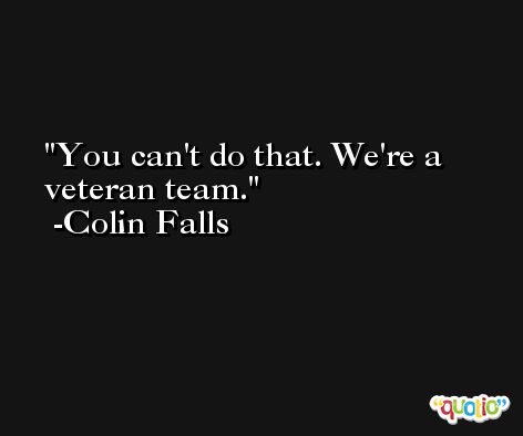 You can't do that. We're a veteran team. -Colin Falls