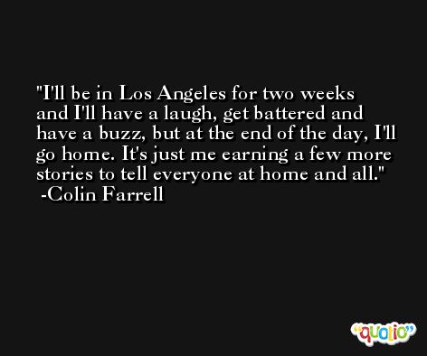 I'll be in Los Angeles for two weeks and I'll have a laugh, get battered and have a buzz, but at the end of the day, I'll go home. It's just me earning a few more stories to tell everyone at home and all. -Colin Farrell