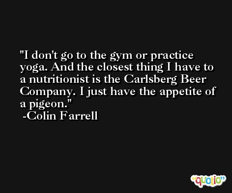 I don't go to the gym or practice yoga. And the closest thing I have to a nutritionist is the Carlsberg Beer Company. I just have the appetite of a pigeon. -Colin Farrell