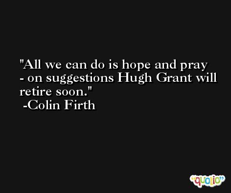 All we can do is hope and pray - on suggestions Hugh Grant will retire soon. -Colin Firth
