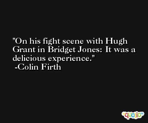 On his fight scene with Hugh Grant in Bridget Jones: It was a delicious experience. -Colin Firth