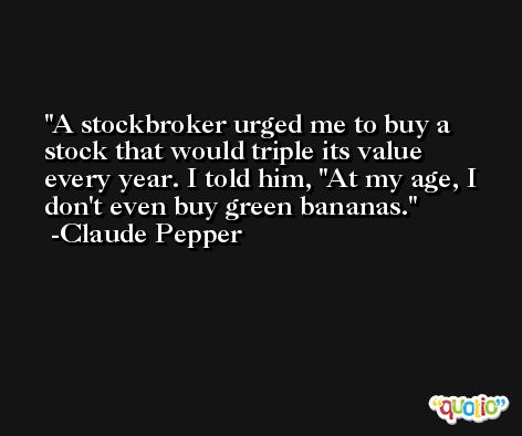 A stockbroker urged me to buy a stock that would triple its value every year. I told him, ''At my age, I don't even buy green bananas. -Claude Pepper