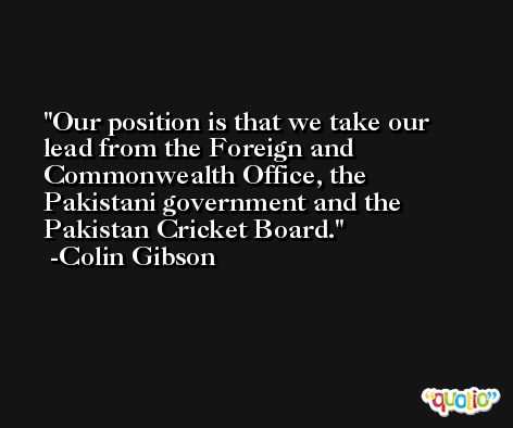 Our position is that we take our lead from the Foreign and Commonwealth Office, the Pakistani government and the Pakistan Cricket Board. -Colin Gibson