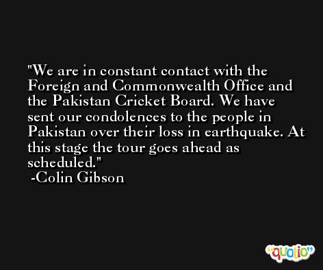 We are in constant contact with the Foreign and Commonwealth Office and the Pakistan Cricket Board. We have sent our condolences to the people in Pakistan over their loss in earthquake. At this stage the tour goes ahead as scheduled. -Colin Gibson
