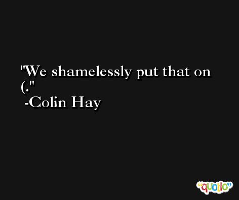 We shamelessly put that on (. -Colin Hay