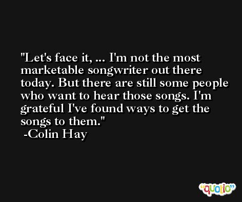 Let's face it, ... I'm not the most marketable songwriter out there today. But there are still some people who want to hear those songs. I'm grateful I've found ways to get the songs to them. -Colin Hay