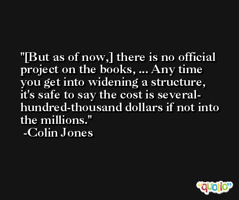 [But as of now,] there is no official project on the books, ... Any time you get into widening a structure, it's safe to say the cost is several- hundred-thousand dollars if not into the millions. -Colin Jones