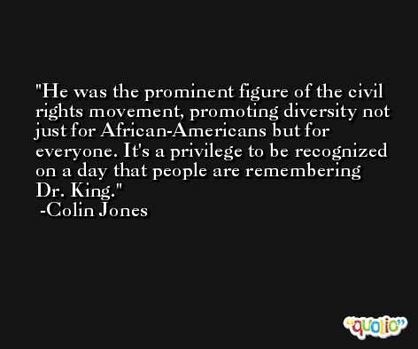 He was the prominent figure of the civil rights movement, promoting diversity not just for African-Americans but for everyone. It's a privilege to be recognized on a day that people are remembering Dr. King. -Colin Jones