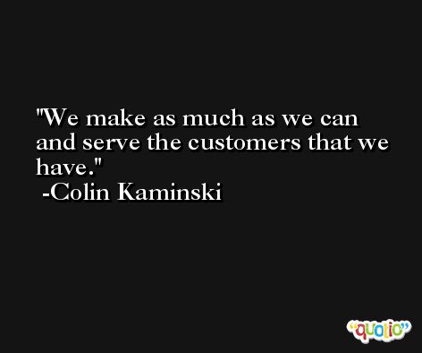 We make as much as we can and serve the customers that we have. -Colin Kaminski