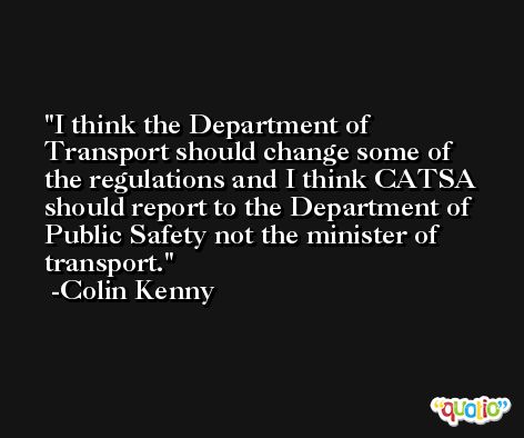 I think the Department of Transport should change some of the regulations and I think CATSA should report to the Department of Public Safety not the minister of transport. -Colin Kenny