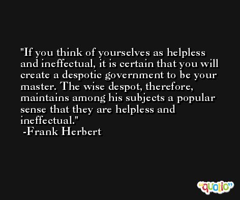 If you think of yourselves as helpless and ineffectual, it is certain that you will create a despotic government to be your master. The wise despot, therefore, maintains among his subjects a popular sense that they are helpless and ineffectual. -Frank Herbert