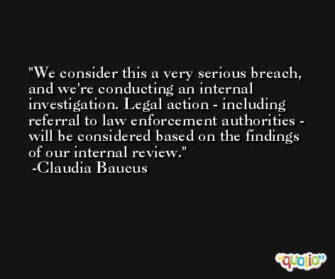We consider this a very serious breach, and we're conducting an internal investigation. Legal action - including referral to law enforcement authorities - will be considered based on the findings of our internal review. -Claudia Baucus