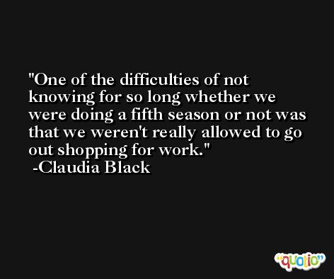 One of the difficulties of not knowing for so long whether we were doing a fifth season or not was that we weren't really allowed to go out shopping for work. -Claudia Black