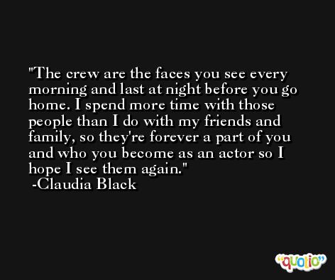 The crew are the faces you see every morning and last at night before you go home. I spend more time with those people than I do with my friends and family, so they're forever a part of you and who you become as an actor so I hope I see them again. -Claudia Black