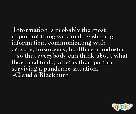 Information is probably the most important thing we can do -- sharing information, communicating with citizens, businesses, health care industry -- so that everybody can think about what they need to do, what is their part in surviving a pandemic situation. -Claudia Blackburn