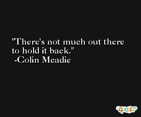 There's not much out there to hold it back. -Colin Mcadie
