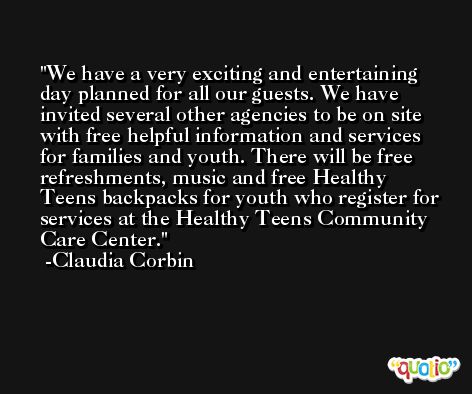 We have a very exciting and entertaining day planned for all our guests. We have invited several other agencies to be on site with free helpful information and services for families and youth. There will be free refreshments, music and free Healthy Teens backpacks for youth who register for services at the Healthy Teens Community Care Center. -Claudia Corbin