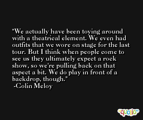 We actually have been toying around with a theatrical element. We even had outfits that we wore on stage for the last tour. But I think when people come to see us they ultimately expect a rock show, so we're pulling back on that aspect a bit. We do play in front of a backdrop, though. -Colin Meloy
