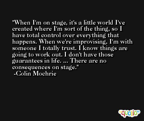 When I'm on stage, it's a little world I've created where I'm sort of the thing, so I have total control over everything that happens. When we're improvising, I'm with someone I totally trust. I know things are going to work out. I don't have those guarantees in life. ... There are no consequences on stage. -Colin Mochrie