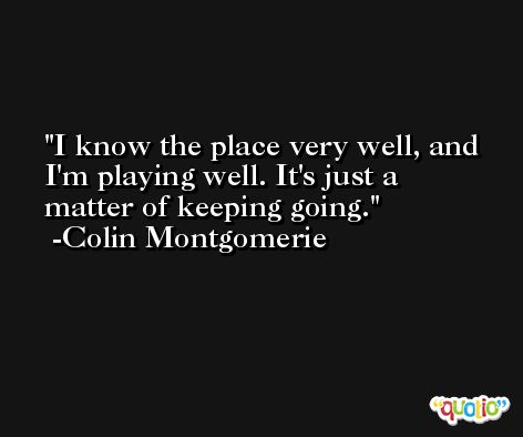 I know the place very well, and I'm playing well. It's just a matter of keeping going. -Colin Montgomerie