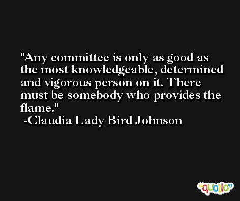 Any committee is only as good as the most knowledgeable, determined and vigorous person on it. There must be somebody who provides the flame. -Claudia Lady Bird Johnson