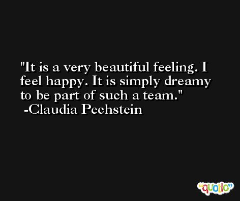 It is a very beautiful feeling. I feel happy. It is simply dreamy to be part of such a team. -Claudia Pechstein