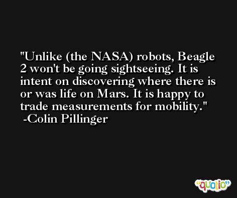 Unlike (the NASA) robots, Beagle 2 won't be going sightseeing. It is intent on discovering where there is or was life on Mars. It is happy to trade measurements for mobility. -Colin Pillinger