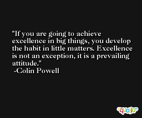 If you are going to achieve excellence in big things, you develop the habit in little matters. Excellence is not an exception, it is a prevailing attitude. -Colin Powell