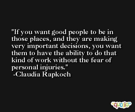 If you want good people to be in those places, and they are making very important decisions, you want them to have the ability to do that kind of work without the fear of personal injuries. -Claudia Rapkoch